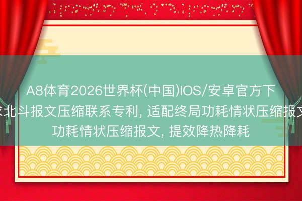 A8体育2026世界杯(中国)IOS/安卓官方下载 龙旗科技肯求北斗报文压缩联系专利， 适配终局功耗情状压缩报文， 提效降热降耗