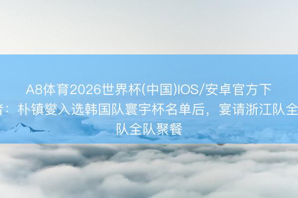 A8体育2026世界杯(中国)IOS/安卓官方下载 记者：朴镇燮入选韩国队寰宇杯名单后，宴请浙江队全队聚餐