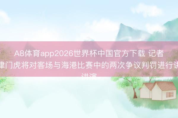 A8体育app2026世界杯中国官方下载 记者：津门虎将对客场与海港比赛中的两次争议判罚进行讲演