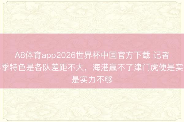 A8体育app2026世界杯中国官方下载 记者：本赛季特色是各队差距不大，海港赢不了津门虎便是实力不够