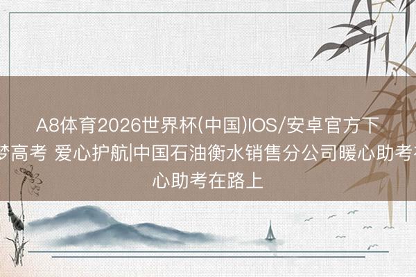 A8体育2026世界杯(中国)IOS/安卓官方下载 逐梦高考 爱心护航|中国石油衡水销售分公司暖心助考在路上