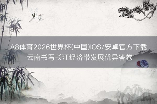 A8体育2026世界杯(中国)IOS/安卓官方下载 云南书写长江经济带发展优异答卷
