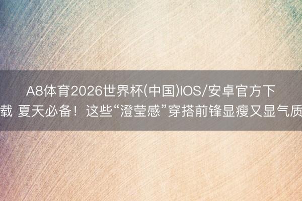 A8体育2026世界杯(中国)IOS/安卓官方下载 夏天必备！这些“澄莹感”穿搭前锋显瘦又显气质