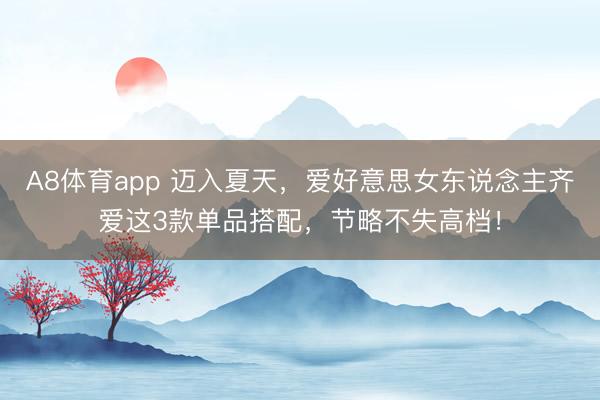 A8体育app 迈入夏天，爱好意思女东说念主齐爱这3款单品搭配，节略不失高档！