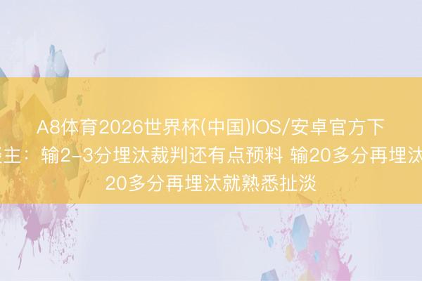 A8体育2026世界杯(中国)IOS/安卓官方下载 媒体东谈主：输2-3分埋汰裁判还有点预料 输20多分再埋汰就熟悉扯淡
