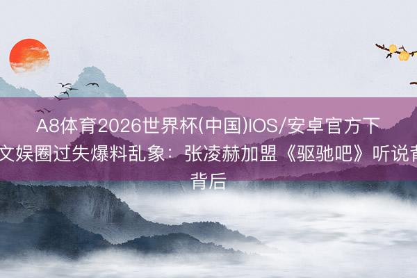 A8体育2026世界杯(中国)IOS/安卓官方下载 文娱圈过失爆料乱象：张凌赫加盟《驱驰吧》听说背后