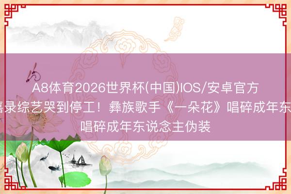 A8体育2026世界杯(中国)IOS/安卓官方下载 李维嘉录综艺哭到停工！彝族歌手《一朵花》唱碎成年东说念主伪装