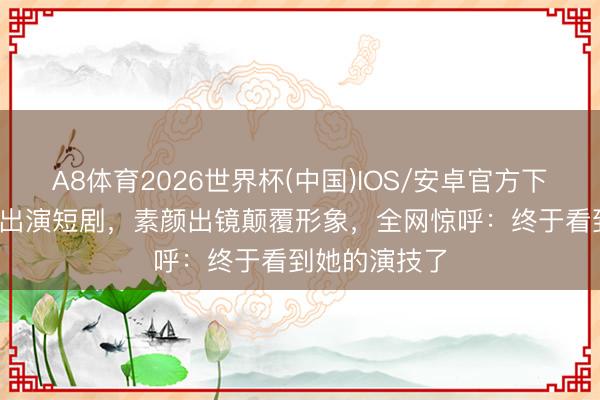 A8体育2026世界杯(中国)IOS/安卓官方下载 阿娇45岁出演短剧,素颜出镜颠覆形象,全网惊呼:终于看到她的演技了