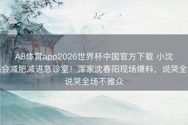 A8体育app2026世界杯中国官方下载 小沈阳为演唱会减肥减进急诊室！浑家沈春阳现场爆料，说哭全场不雅众