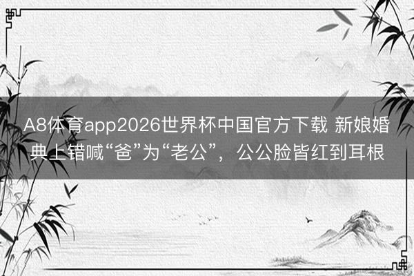 A8体育app2026世界杯中国官方下载 新娘婚典上错喊“爸”为“老公”，公公脸皆红到耳根