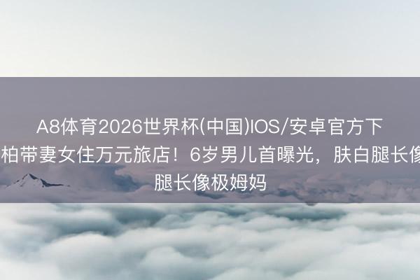A8体育2026世界杯(中国)IOS/安卓官方下载 潘玮柏带妻女住万元旅店！6岁男儿首曝光，肤白腿长像极姆妈