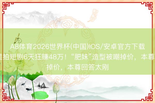A8体育2026世界杯(中国)IOS/安卓官方下载 TVB女星拍短剧6天狂赚48万!“肥妹”造型被嘲掉价,本尊回答太刚