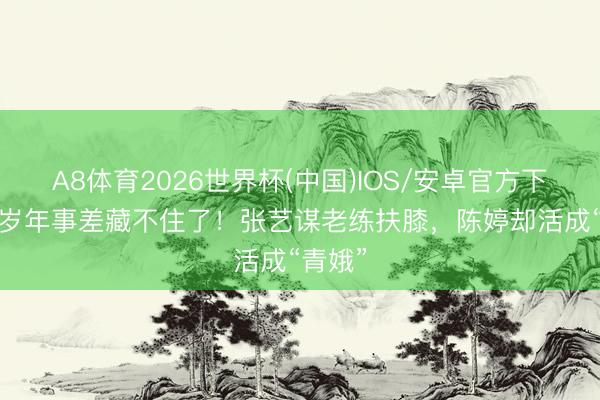 A8体育2026世界杯(中国)IOS/安卓官方下载 31岁年事差藏不住了！张艺谋老练扶膝，陈婷却活成“青娥”