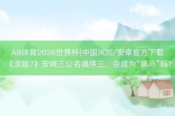 A8体育2026世界杯(中国)IOS/安卓官方下载 《浪姐7》安崎三公名循序三，会成为“黑马”吗？
