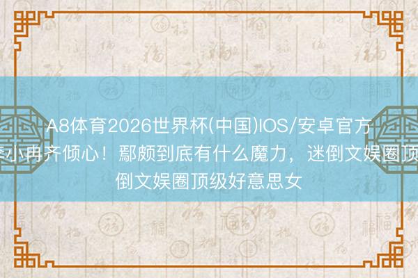 A8体育2026世界杯(中国)IOS/安卓官方下载 梅婷李小冉齐倾心！鄢颇到底有什么魔力，迷倒文娱圈顶级好意思女