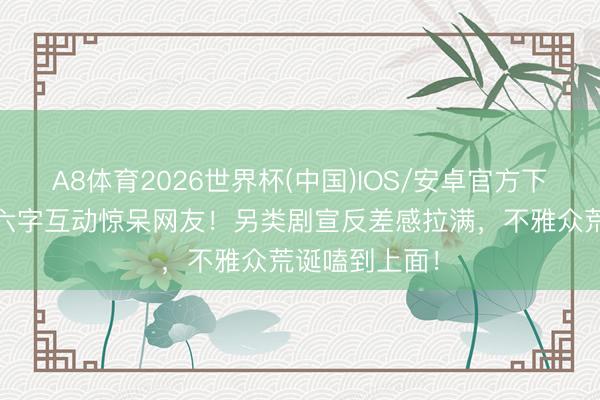 A8体育2026世界杯(中国)IOS/安卓官方下载 白鹿丞磊六字互动惊呆网友！另类剧宣反差感拉满，不雅众荒诞嗑到上面！