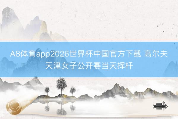 A8体育app2026世界杯中国官方下载 高尔夫天津女子公开赛当天挥杆