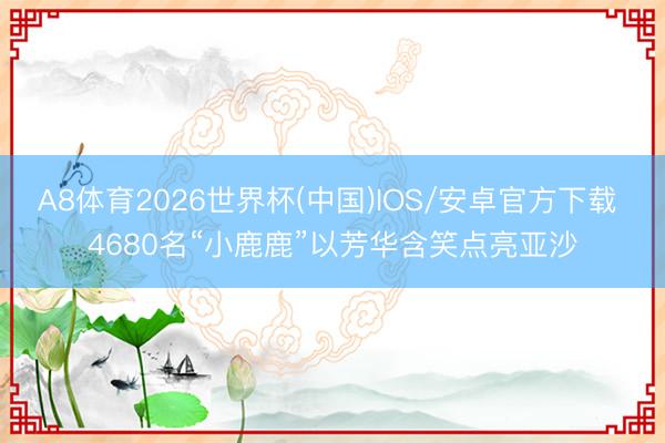 A8体育2026世界杯(中国)IOS/安卓官方下载 4680名“小鹿鹿”以芳华含笑点亮亚沙