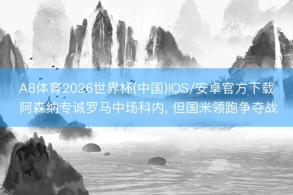 A8体育2026世界杯(中国)IOS/安卓官方下载 阿森纳专诚罗马中场科内， 但国米领跑争夺战