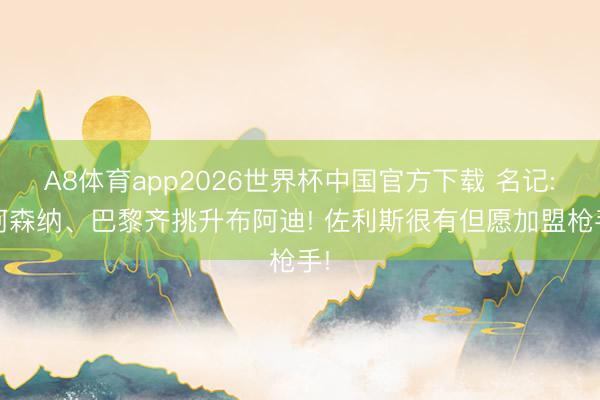 A8体育app2026世界杯中国官方下载 名记: 阿森纳、巴黎齐挑升布阿迪! 佐利斯很有但愿加盟枪手!