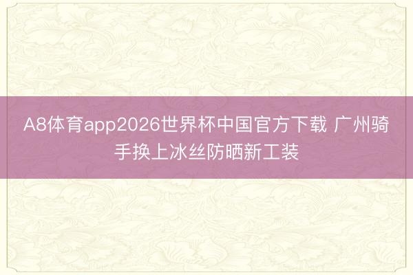 A8体育app2026世界杯中国官方下载 广州骑手换上冰丝防晒新工装