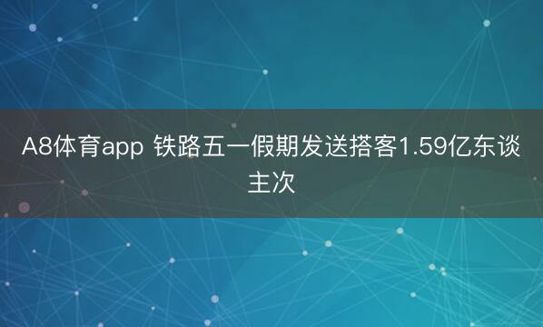 A8体育app 铁路五一假期发送搭客1.59亿东谈主次