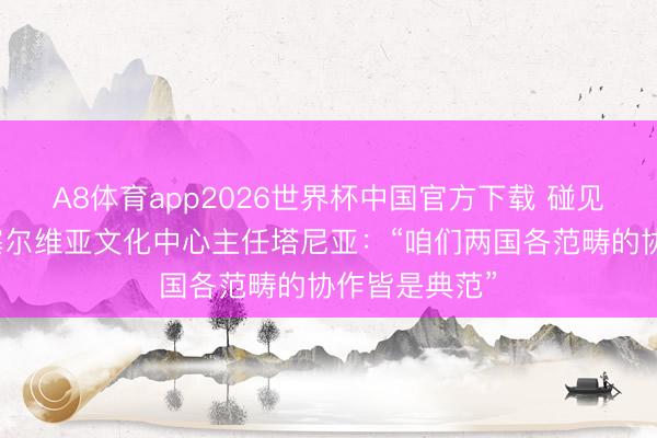 A8体育app2026世界杯中国官方下载 碰见中国丨北京塞尔维亚文化中心主任塔尼亚：“咱们两国各范畴的协作皆是典范”