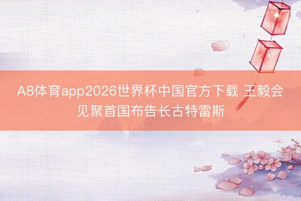 A8体育app2026世界杯中国官方下载 王毅会见聚首国布告长古特雷斯