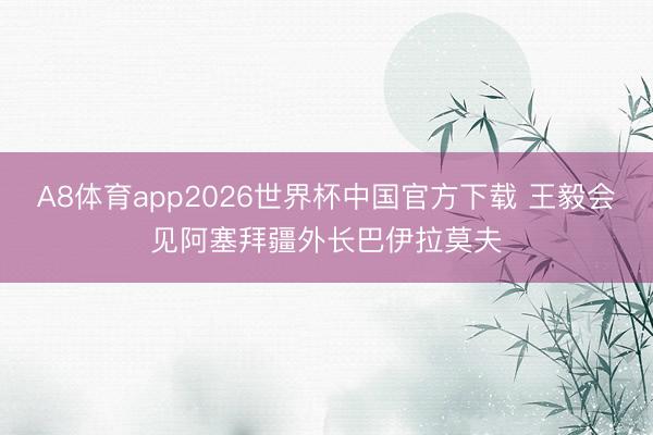 A8体育app2026世界杯中国官方下载 王毅会见阿塞拜疆外长巴伊拉莫夫