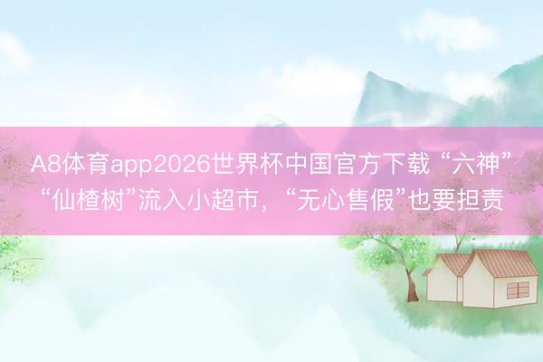A8体育app2026世界杯中国官方下载 “六神”“仙楂树”流入小超市，“无心售假”也要担责