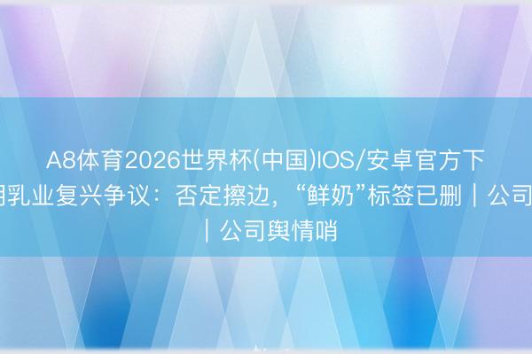 A8体育2026世界杯(中国)IOS/安卓官方下载 光明乳业复兴争议：否定擦边，“鲜奶”标签已删｜公司舆情哨