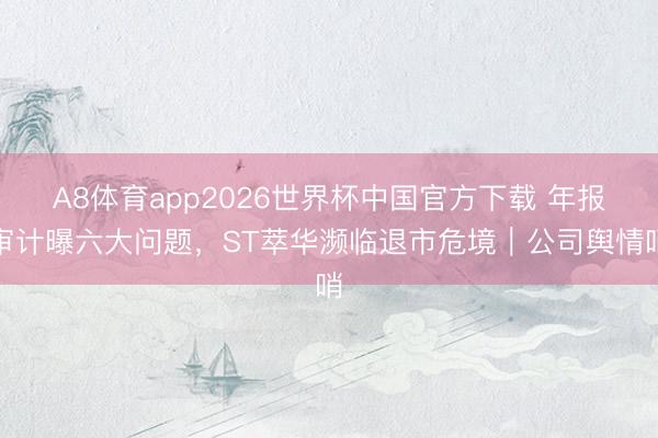 A8体育app2026世界杯中国官方下载 年报审计曝六大问题，ST萃华濒临退市危境｜公司舆情哨