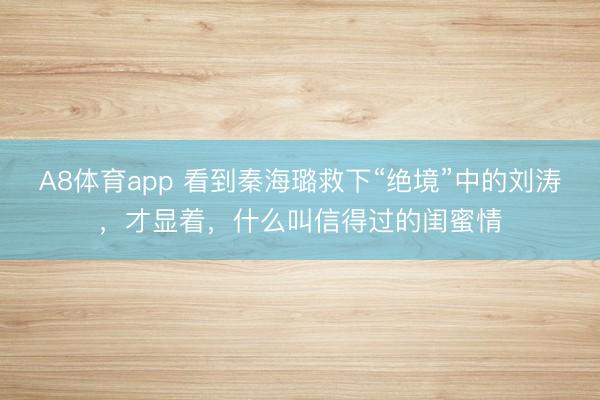 A8体育app 看到秦海璐救下“绝境”中的刘涛，才显着，什么叫信得过的闺蜜情