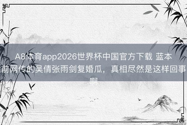 A8体育app2026世界杯中国官方下载 蓝本之前网传的吴倩张雨剑复婚瓜，真相尽然是这样回事啊
