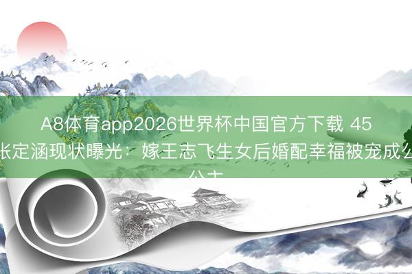 A8体育app2026世界杯中国官方下载 45岁张定涵现状曝光：嫁王志飞生女后婚配幸福被宠成公主