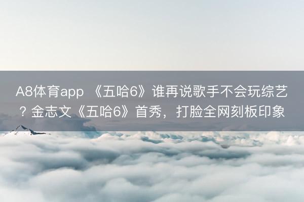 A8体育app 《五哈6》谁再说歌手不会玩综艺? 金志文《五哈6》首秀，打脸全网刻板印象