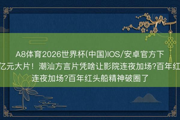 A8体育2026世界杯(中国)IOS/安卓官方下载 1400万干翻亿元大片！潮汕方言片凭啥让影院连夜加场?百年红头船精神破圈了