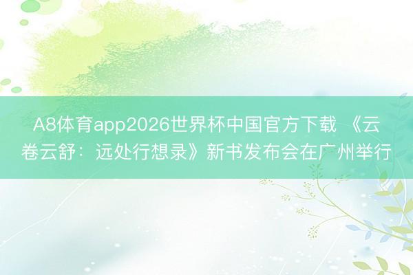 A8体育app2026世界杯中国官方下载 《云卷云舒：远处行想录》新书发布会在广州举行