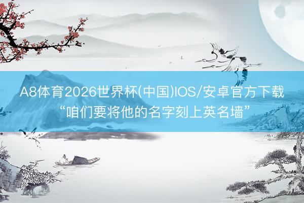 A8体育2026世界杯(中国)IOS/安卓官方下载 “咱们要将他的名字刻上英名墙”