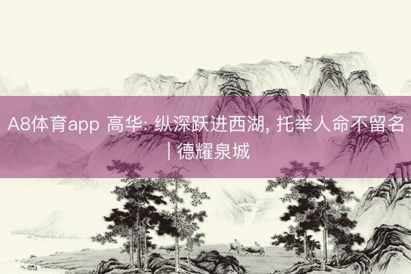 A8体育app 高华: 纵深跃进西湖， 托举人命不留名 | 德耀泉城