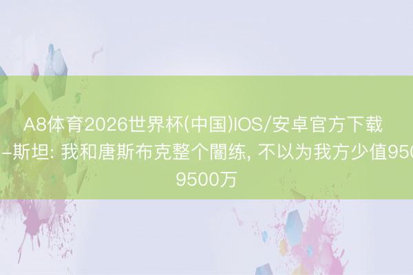 A8体育2026世界杯(中国)IOS/安卓官方下载 考利-斯坦: 我和唐斯布克整个闇练， 不以为我方少值9500万