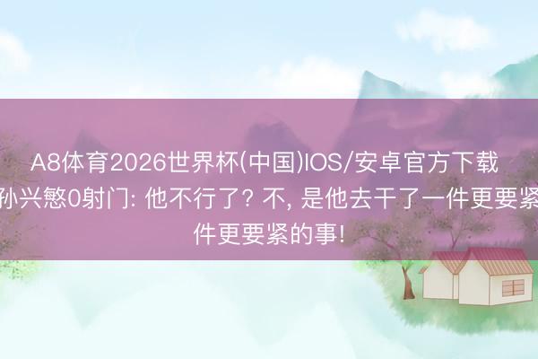 A8体育2026世界杯(中国)IOS/安卓官方下载 33岁孙兴慜0射门: 他不行了? 不， 是他去干了一件更要紧的事!