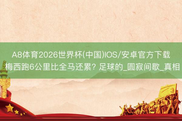 A8体育2026世界杯(中国)IOS/安卓官方下载 梅西跑6公里比全马还累? 足球的_圆寂间歇_真相
