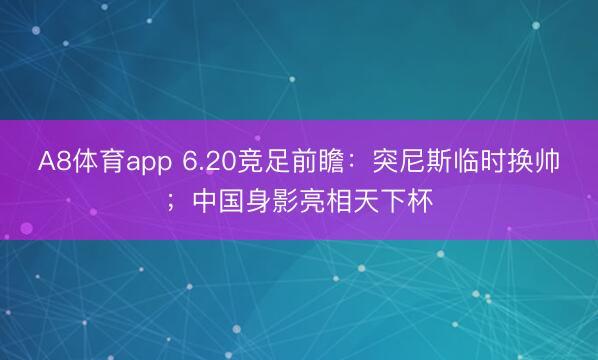A8体育app 6.20竞足前瞻：突尼斯临时换帅；中国身影亮相天下杯