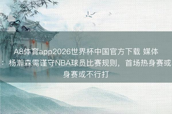 A8体育app2026世界杯中国官方下载 媒体东谈主：杨瀚森需谨守NBA球员比赛规则，首场热身赛或不行打